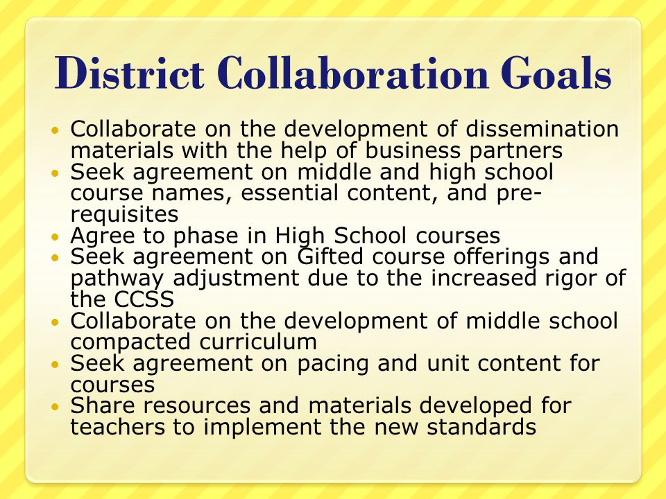District Collaboration Goals Collaborate on the development of dissemination materials with the help of business partners Seek agreement on middle and high school course names, essential content, and pre- requisites Agree to phase in High School courses Seek agreement on Gifted course offerings and pathway adjustment due to the increased rigor of the CCSS Collaborate on the development of middle school compacted curriculum Seek agreement on pacing and unit content for courses Share resources and materials developed for teachers to implement the new standards