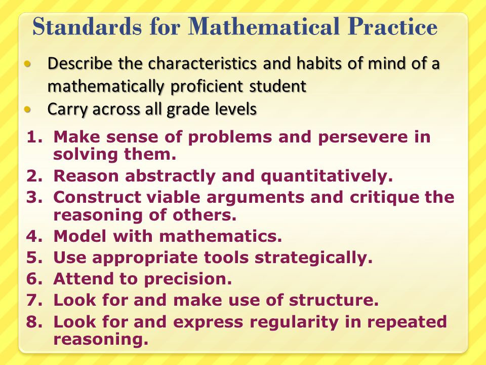 Standards for Mathematical Practice Describe the characteristics and habits of mind of a mathematically proficient student Describe the characteristics and habits of mind of a mathematically proficient student Carry across all grade levels Carry across all grade levels 1.Make sense of problems and persevere in solving them.