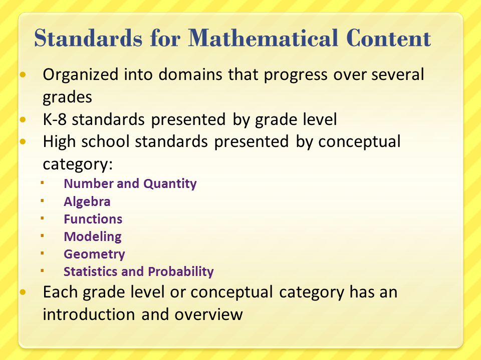 Standards for Mathematical Content Organized into domains that progress over several grades K-8 standards presented by grade level High school standards presented by conceptual category:  Number and Quantity  Algebra  Functions  Modeling  Geometry  Statistics and Probability Each grade level or conceptual category has an introduction and overview