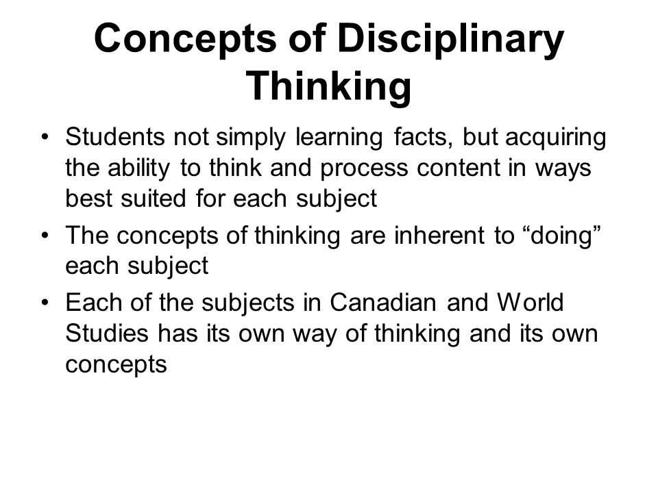 Concepts of Disciplinary Thinking Students not simply learning facts, but acquiring the ability to think and process content in ways best suited for each subject The concepts of thinking are inherent to doing each subject Each of the subjects in Canadian and World Studies has its own way of thinking and its own concepts