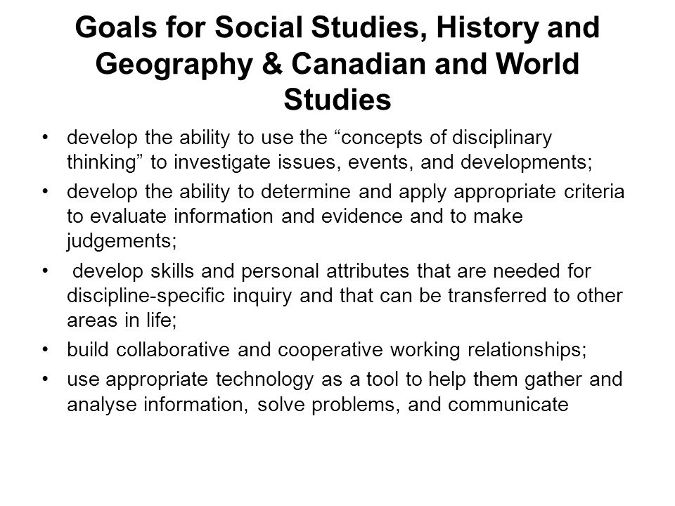 Goals for Social Studies, History and Geography & Canadian and World Studies develop the ability to use the concepts of disciplinary thinking to investigate issues, events, and developments; develop the ability to determine and apply appropriate criteria to evaluate information and evidence and to make judgements; develop skills and personal attributes that are needed for discipline-specific inquiry and that can be transferred to other areas in life; build collaborative and cooperative working relationships; use appropriate technology as a tool to help them gather and analyse information, solve problems, and communicate