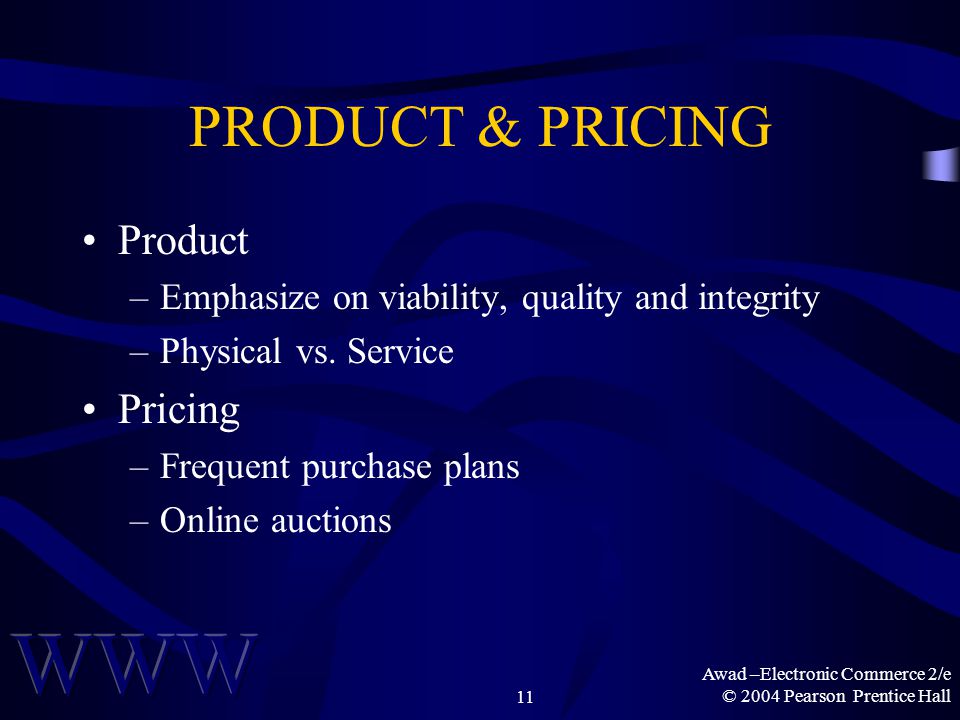 Awad –Electronic Commerce 2/e © 2004 Pearson Prentice Hall11 PRODUCT & PRICING Product –Emphasize on viability, quality and integrity –Physical vs.