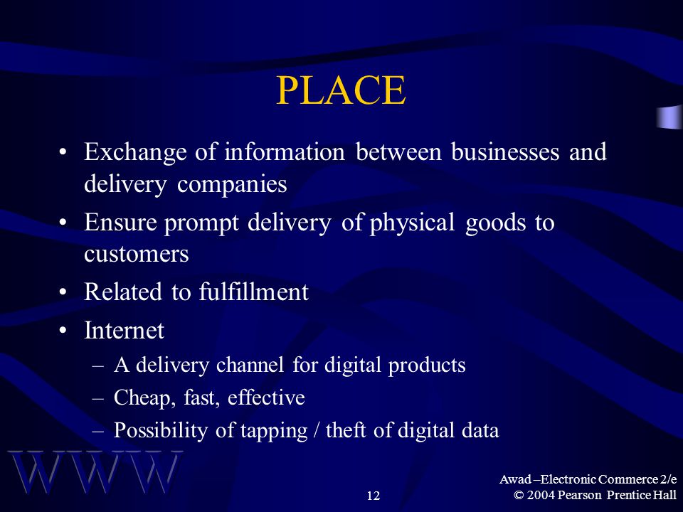 Awad –Electronic Commerce 2/e © 2004 Pearson Prentice Hall12 PLACE Exchange of information between businesses and delivery companies Ensure prompt delivery of physical goods to customers Related to fulfillment Internet –A delivery channel for digital products –Cheap, fast, effective –Possibility of tapping / theft of digital data
