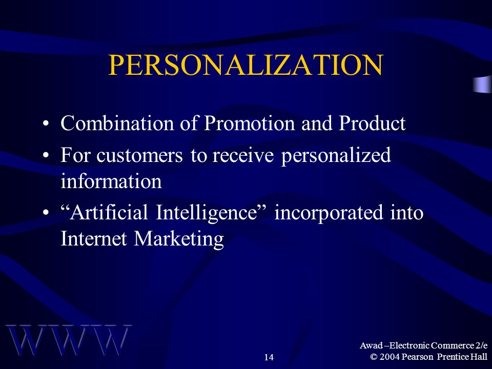 Awad –Electronic Commerce 2/e © 2004 Pearson Prentice Hall14 PERSONALIZATION Combination of Promotion and Product For customers to receive personalized information Artificial Intelligence incorporated into Internet Marketing