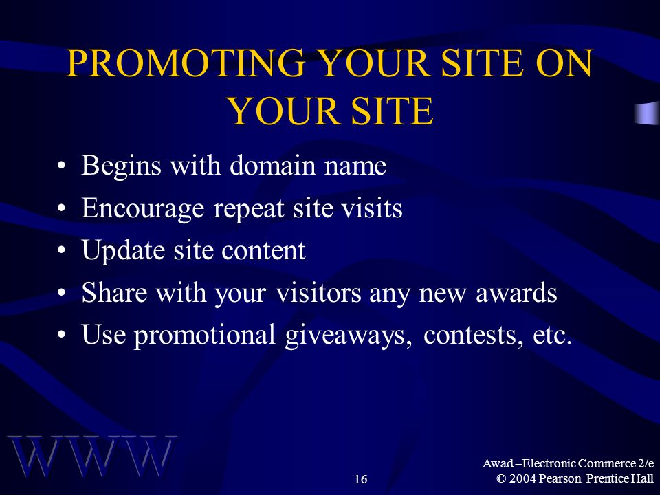 Awad –Electronic Commerce 2/e © 2004 Pearson Prentice Hall16 PROMOTING YOUR SITE ON YOUR SITE Begins with domain name Encourage repeat site visits Update site content Share with your visitors any new awards Use promotional giveaways, contests, etc.