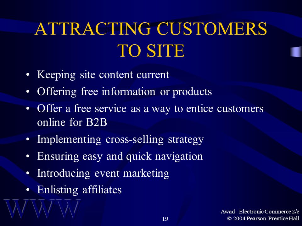 Awad –Electronic Commerce 2/e © 2004 Pearson Prentice Hall19 ATTRACTING CUSTOMERS TO SITE Keeping site content current Offering free information or products Offer a free service as a way to entice customers online for B2B Implementing cross-selling strategy Ensuring easy and quick navigation Introducing event marketing Enlisting affiliates