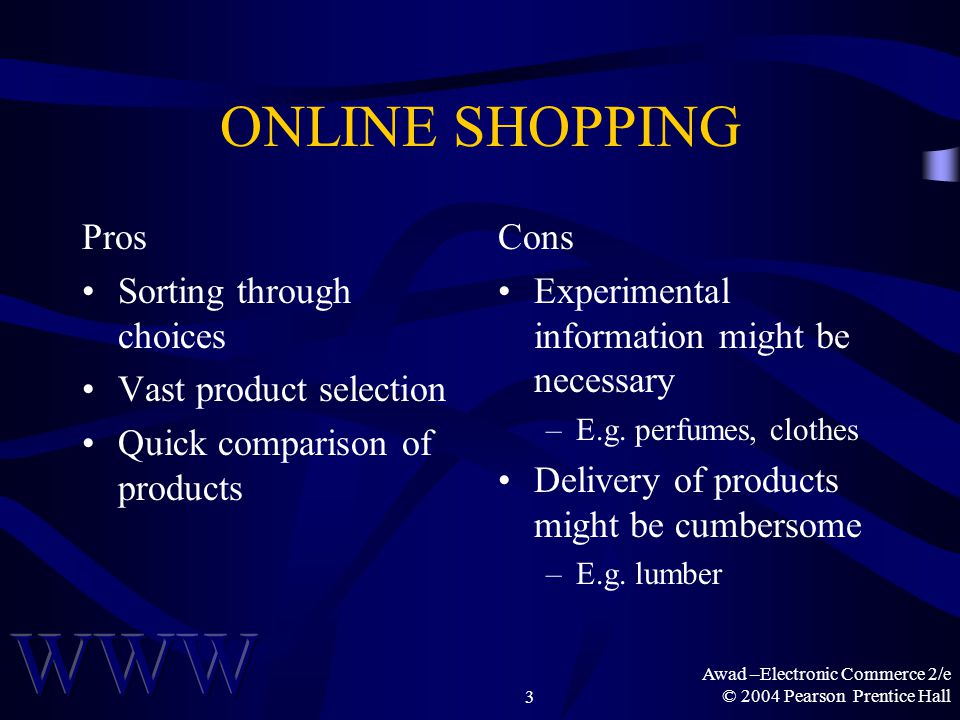 Awad –Electronic Commerce 2/e © 2004 Pearson Prentice Hall3 ONLINE SHOPPING Pros Sorting through choices Vast product selection Quick comparison of products Cons Experimental information might be necessary –E.g.