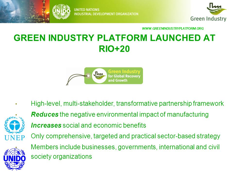GREEN INDUSTRY PLATFORM LAUNCHED AT RIO+20 High-level, multi-stakeholder, transformative partnership framework Reduces the negative environmental impact of manufacturing Increases social and economic benefits Only comprehensive, targeted and practical sector-based strategy Members include businesses, governments, international and civil society organizations