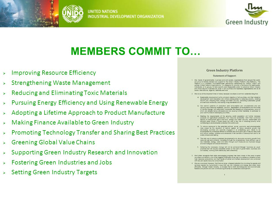 MEMBERS COMMIT TO…  Improving Resource Efficiency  Strengthening Waste Management  Reducing and Eliminating Toxic Materials  Pursuing Energy Efficiency and Using Renewable Energy  Adopting a Lifetime Approach to Product Manufacture  Making Finance Available to Green Industry  Promoting Technology Transfer and Sharing Best Practices  Greening Global Value Chains  Supporting Green Industry Research and Innovation  Fostering Green Industries and Jobs  Setting Green Industry Targets