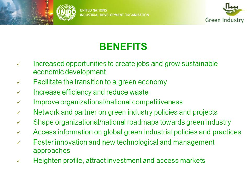 BENEFITS Increased opportunities to create jobs and grow sustainable economic development Facilitate the transition to a green economy Increase efficiency and reduce waste Improve organizational/national competitiveness Network and partner on green industry policies and projects Shape organizational/national roadmaps towards green industry Access information on global green industrial policies and practices Foster innovation and new technological and management approaches Heighten profile, attract investment and access markets