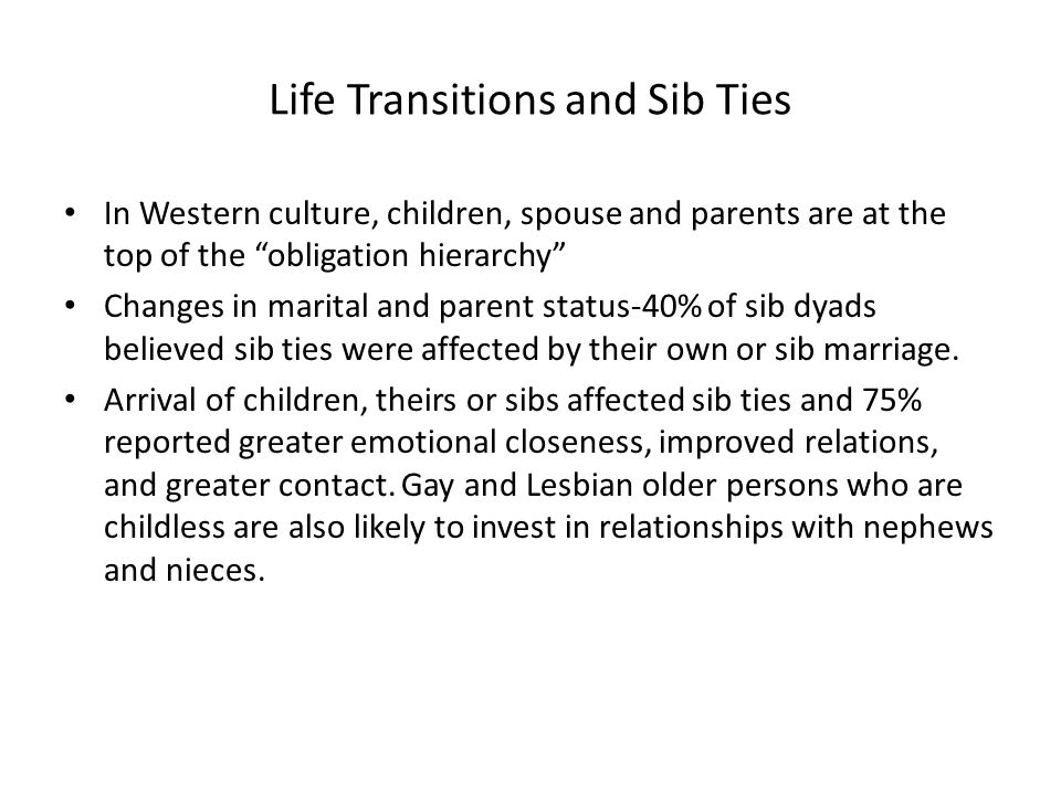 Life Transitions and Sib Ties In Western culture, children, spouse and parents are at the top of the obligation hierarchy Changes in marital and parent status-40% of sib dyads believed sib ties were affected by their own or sib marriage.