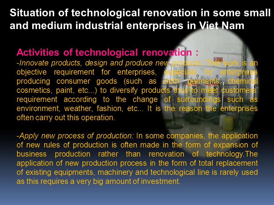 Activities of technological renovation : -Innovate products, design and produce new products :This work is an objective requirement for enterprises, especially for enterprises producing consumer goods (such as cloth, garments, chemical cosmetics, paint, etc...) to diversify products thus to meet customers’ requirement according to the change of surroundings such as environment, weather, fashion, etc...