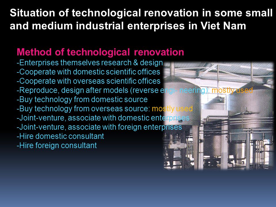 Method of technological renovation -Enterprises themselves research & design -Cooperate with domestic scientific offices -Cooperate with overseas scientific offices -Reproduce, design after models (reverse engi- neering): mostly used -Buy technology from domestic source -Buy technology from overseas source: mostly used -Joint-venture, associate with domestic enterprises -Joint-venture, associate with foreign enterprises -Hire domestic consultant -Hire foreign consultant Situation of technological renovation in some small and medium industrial enterprises in Viet Nam