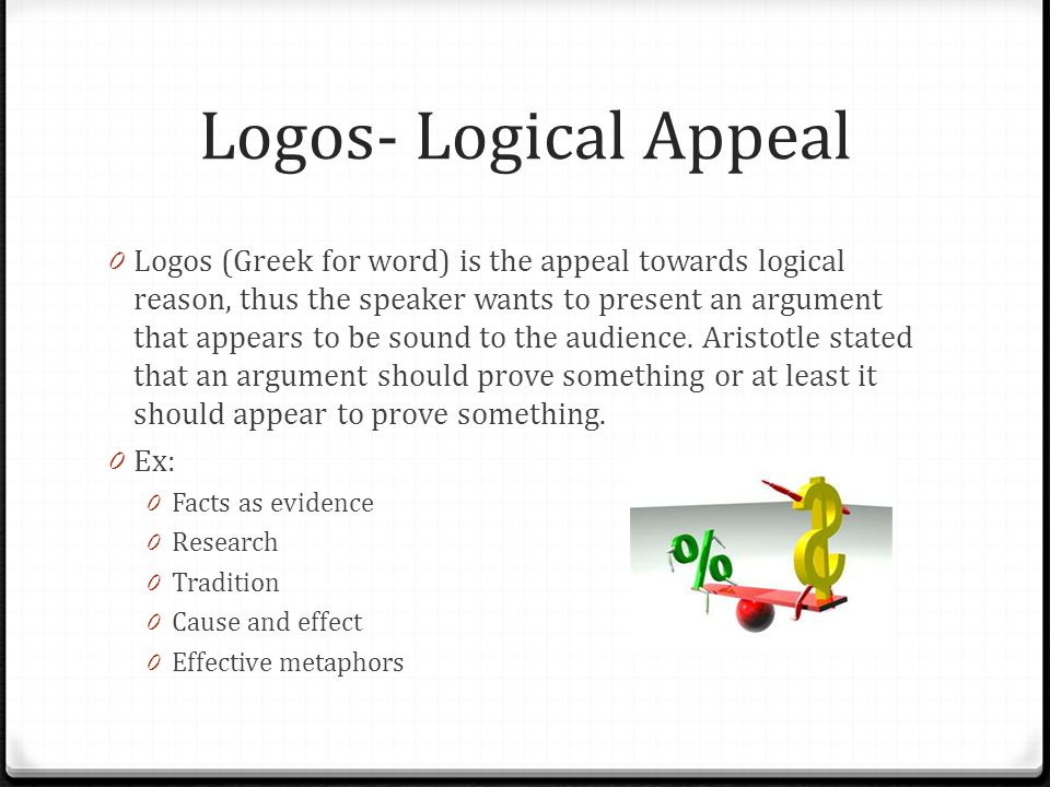 Logos- Logical Appeal 0 Logos (Greek for word) is the appeal towards logical reason, thus the speaker wants to present an argument that appears to be sound to the audience.