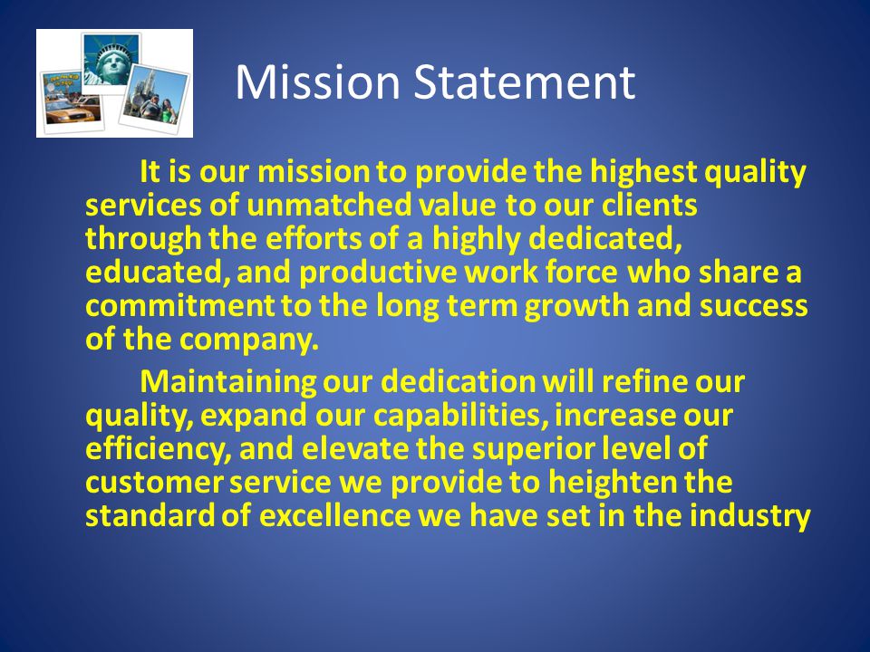 Mission Statement It is our mission to provide the highest quality services of unmatched value to our clients through the efforts of a highly dedicated, educated, and productive work force who share a commitment to the long term growth and success of the company.