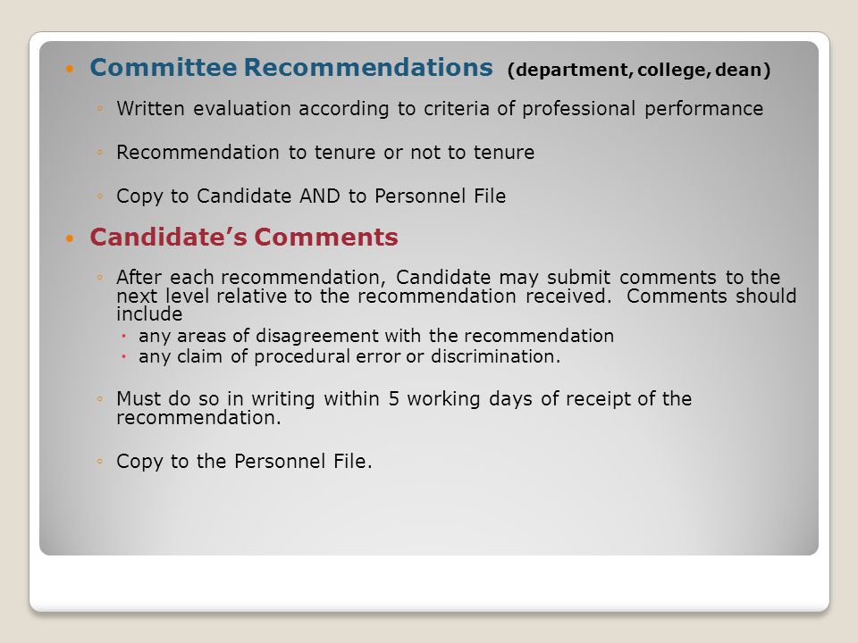 Committee Recommendations (department, college, dean) ◦Written evaluation according to criteria of professional performance ◦Recommendation to tenure or not to tenure ◦Copy to Candidate AND to Personnel File Candidate’s Comments ◦After each recommendation, Candidate may submit comments to the next level relative to the recommendation received.