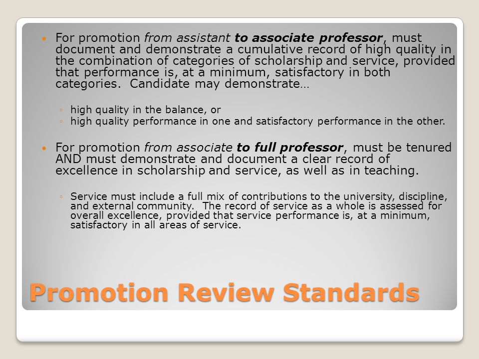Promotion Review Standards For promotion from assistant to associate professor, must document and demonstrate a cumulative record of high quality in the combination of categories of scholarship and service, provided that performance is, at a minimum, satisfactory in both categories.