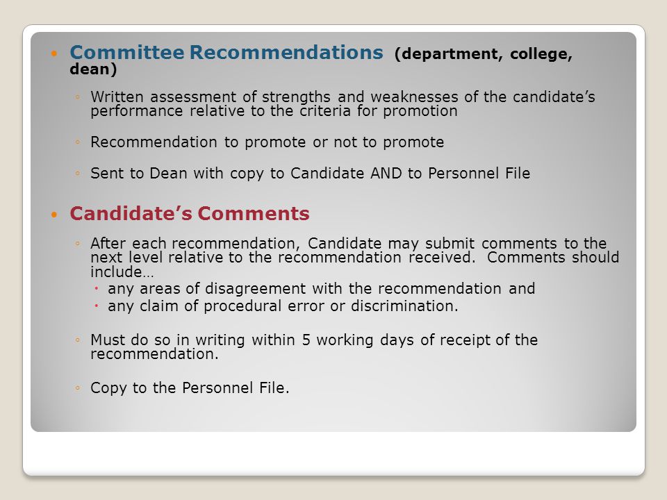 Committee Recommendations (department, college, dean) ◦Written assessment of strengths and weaknesses of the candidate’s performance relative to the criteria for promotion ◦Recommendation to promote or not to promote ◦Sent to Dean with copy to Candidate AND to Personnel File Candidate’s Comments ◦After each recommendation, Candidate may submit comments to the next level relative to the recommendation received.