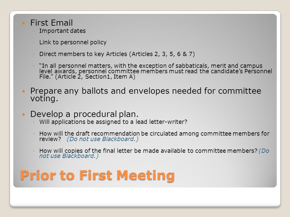 Prior to First Meeting First  ◦Important dates ◦Link to personnel policy ◦Direct members to key Articles (Articles 2, 3, 5, 6 & 7) ◦ In all personnel matters, with the exception of sabbaticals, merit and campus level awards, personnel committee members must read the candidate’s Personnel File. (Article 2, Section1, Item A) Prepare any ballots and envelopes needed for committee voting.