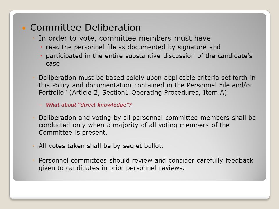 Committee Deliberation ◦In order to vote, committee members must have  read the personnel file as documented by signature and  participated in the entire substantive discussion of the candidate’s case ◦Deliberation must be based solely upon applicable criteria set forth in this Policy and documentation contained in the Personnel File and/or Portfolio (Article 2, Section1 Operating Procedures, Item A)  What about direct knowledge .