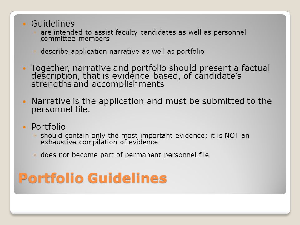 Portfolio Guidelines Guidelines ◦are intended to assist faculty candidates as well as personnel committee members ◦describe application narrative as well as portfolio Together, narrative and portfolio should present a factual description, that is evidence-based, of candidate’s strengths and accomplishments Narrative is the application and must be submitted to the personnel file.