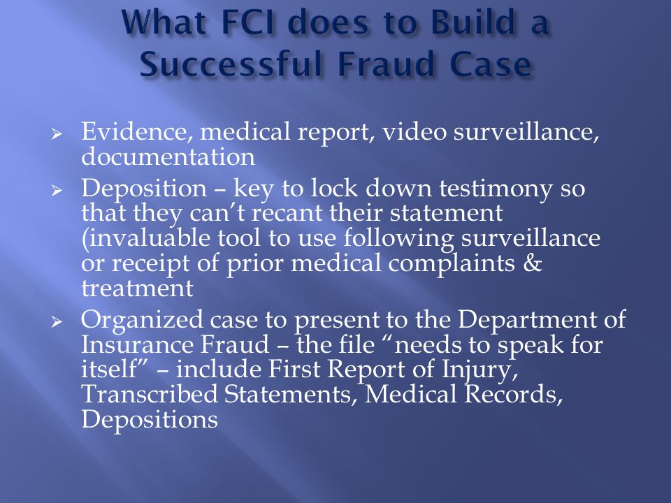  Evidence, medical report, video surveillance, documentation  Deposition – key to lock down testimony so that they can’t recant their statement (invaluable tool to use following surveillance or receipt of prior medical complaints & treatment  Organized case to present to the Department of Insurance Fraud – the file needs to speak for itself – include First Report of Injury, Transcribed Statements, Medical Records, Depositions