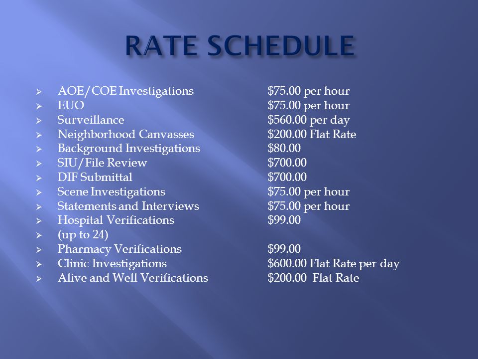  AOE/COE Investigations$75.00 per hour  EUO$75.00 per hour  Surveillance$ per day  Neighborhood Canvasses$ Flat Rate  Background Investigations$80.00  SIU/File Review$  DIF Submittal$  Scene Investigations$75.00 per hour  Statements and Interviews$75.00 per hour  Hospital Verifications $99.00  (up to 24)  Pharmacy Verifications$99.00  Clinic Investigations$ Flat Rate per day  Alive and Well Verifications$ Flat Rate