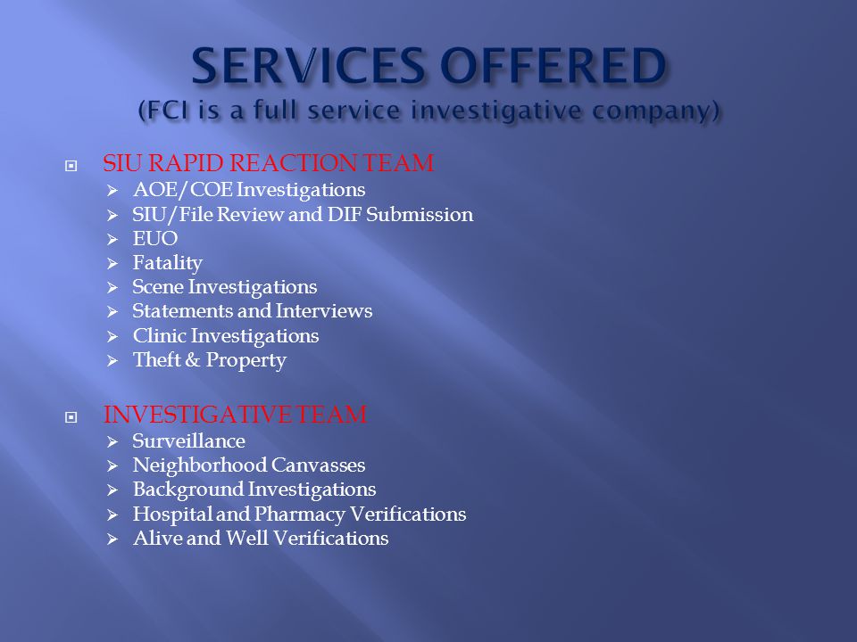  SIU RAPID REACTION TEAM  AOE/COE Investigations  SIU/File Review and DIF Submission  EUO  Fatality  Scene Investigations  Statements and Interviews  Clinic Investigations  Theft & Property  INVESTIGATIVE TEAM  Surveillance  Neighborhood Canvasses  Background Investigations  Hospital and Pharmacy Verifications  Alive and Well Verifications