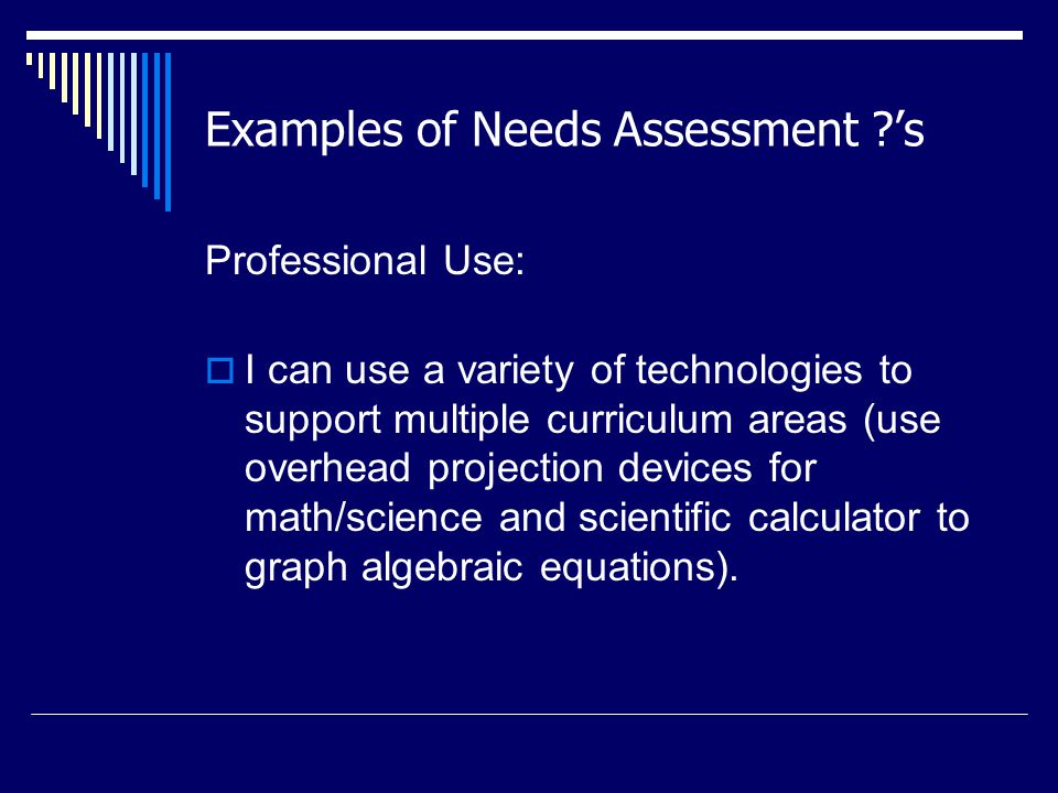 Examples of Needs Assessment ’s Professional Use:  I can use a variety of technologies to support multiple curriculum areas (use overhead projection devices for math/science and scientific calculator to graph algebraic equations).