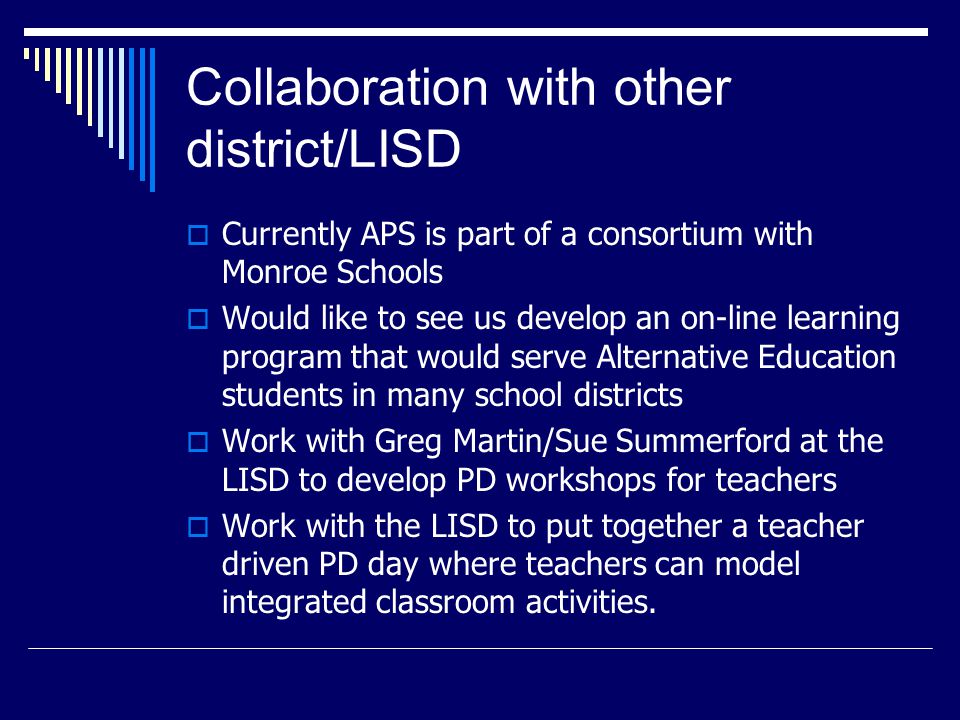 Collaboration with other district/LISD  Currently APS is part of a consortium with Monroe Schools  Would like to see us develop an on-line learning program that would serve Alternative Education students in many school districts  Work with Greg Martin/Sue Summerford at the LISD to develop PD workshops for teachers  Work with the LISD to put together a teacher driven PD day where teachers can model integrated classroom activities.