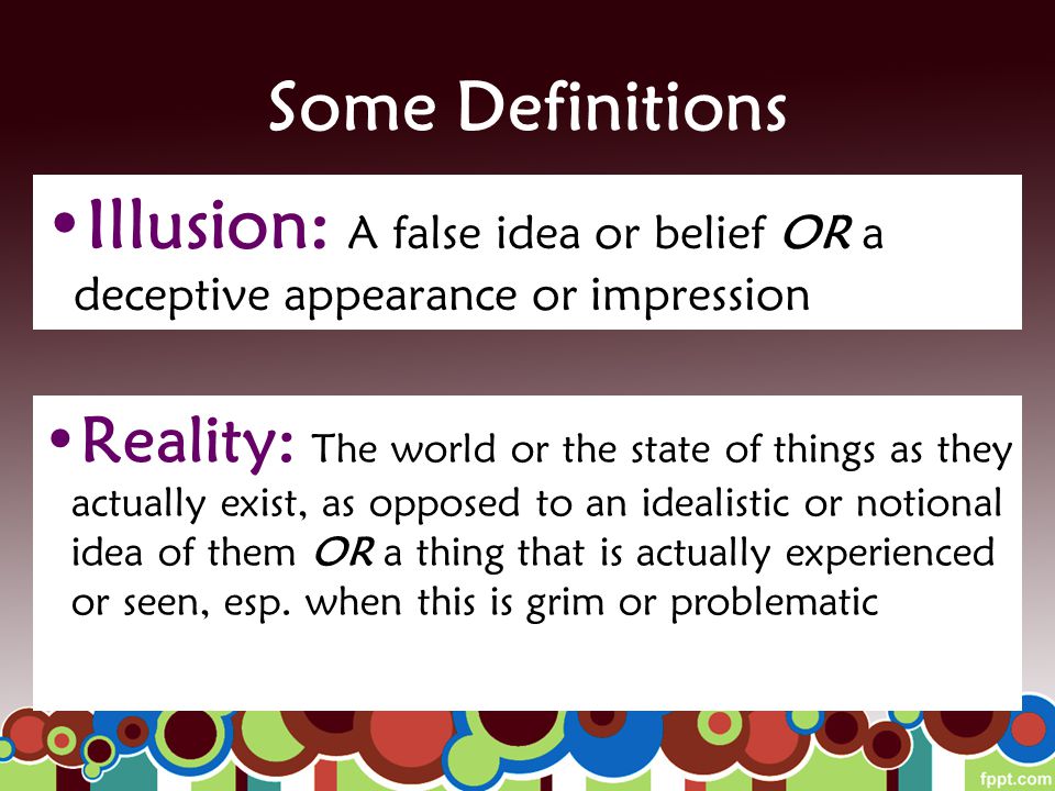 Some Definitions Illusion: A false idea or belief OR a deceptive appearance or impression Reality: The world or the state of things as they actually exist, as opposed to an idealistic or notional idea of them OR a thing that is actually experienced or seen, esp.