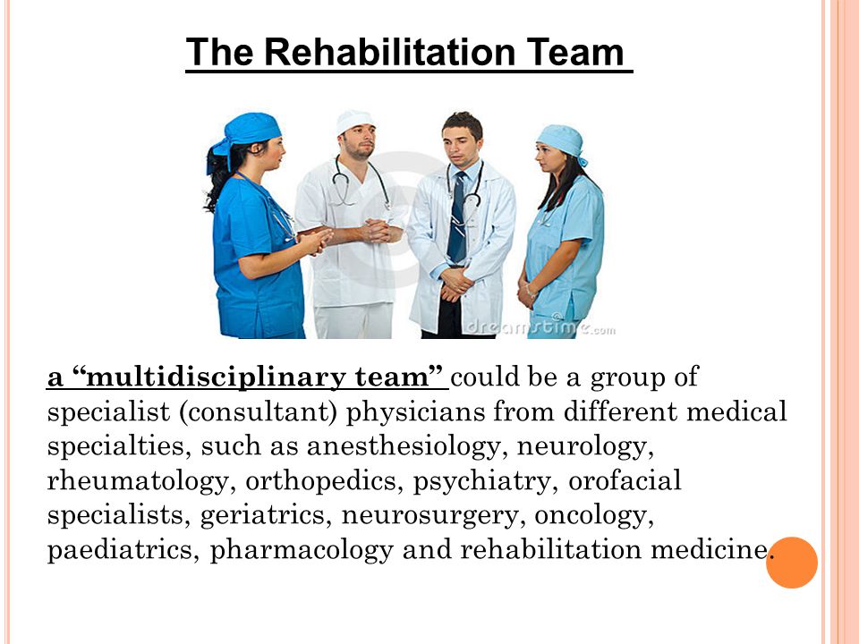 The Rehabilitation Team a multidisciplinary team could be a group of specialist (consultant) physicians from different medical specialties, such as anesthesiology, neurology, rheumatology, orthopedics, psychiatry, orofacial specialists, geriatrics, neurosurgery, oncology, paediatrics, pharmacology and rehabilitation medicine.