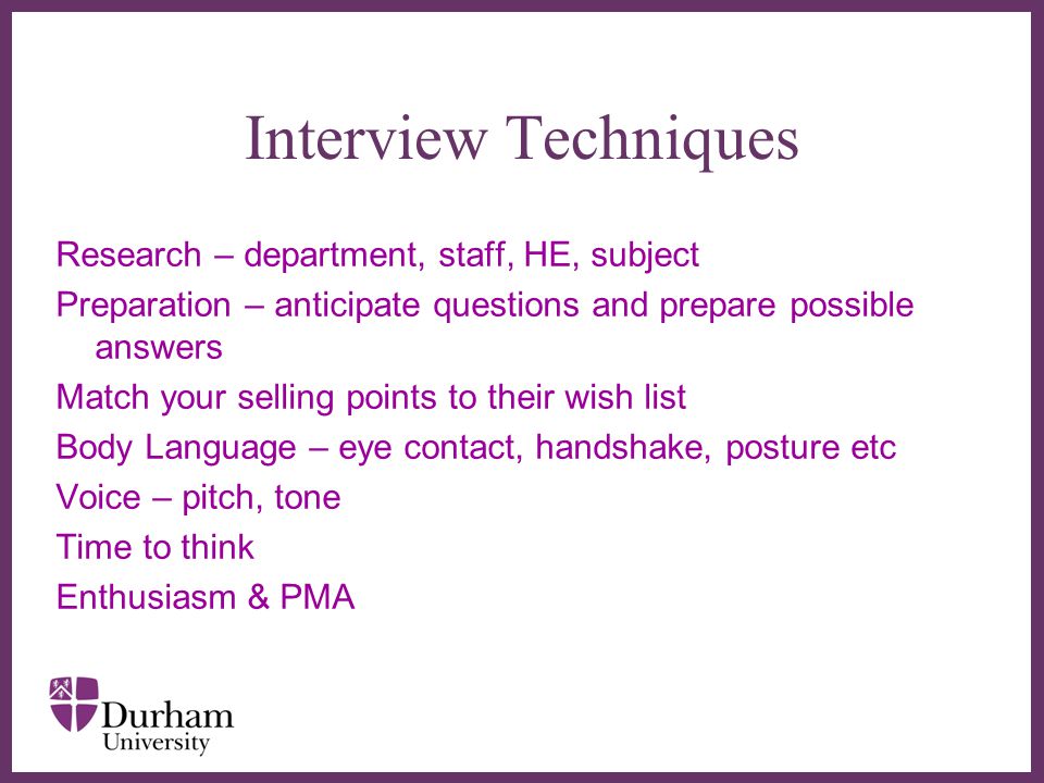 ∂ Interview Techniques Research – department, staff, HE, subject Preparation – anticipate questions and prepare possible answers Match your selling points to their wish list Body Language – eye contact, handshake, posture etc Voice – pitch, tone Time to think Enthusiasm & PMA