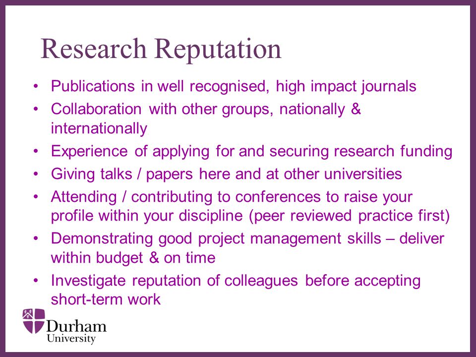 ∂ Research Reputation Publications in well recognised, high impact journals Collaboration with other groups, nationally & internationally Experience of applying for and securing research funding Giving talks / papers here and at other universities Attending / contributing to conferences to raise your profile within your discipline (peer reviewed practice first) Demonstrating good project management skills – deliver within budget & on time Investigate reputation of colleagues before accepting short-term work