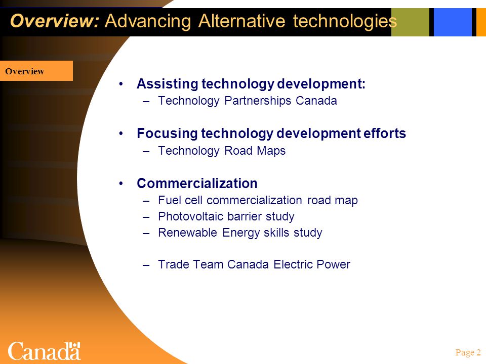Page 2 Overview: Overview: Advancing Alternative technologies Assisting technology development: –Technology Partnerships Canada Focusing technology development efforts –Technology Road Maps Commercialization –Fuel cell commercialization road map –Photovoltaic barrier study –Renewable Energy skills study –Trade Team Canada Electric Power Overview