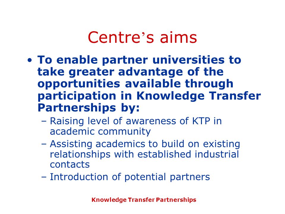 Knowledge Transfer Partnerships Centre ’ s aims To enable partner universities to take greater advantage of the opportunities available through participation in Knowledge Transfer Partnerships by: –Raising level of awareness of KTP in academic community –Assisting academics to build on existing relationships with established industrial contacts –Introduction of potential partners