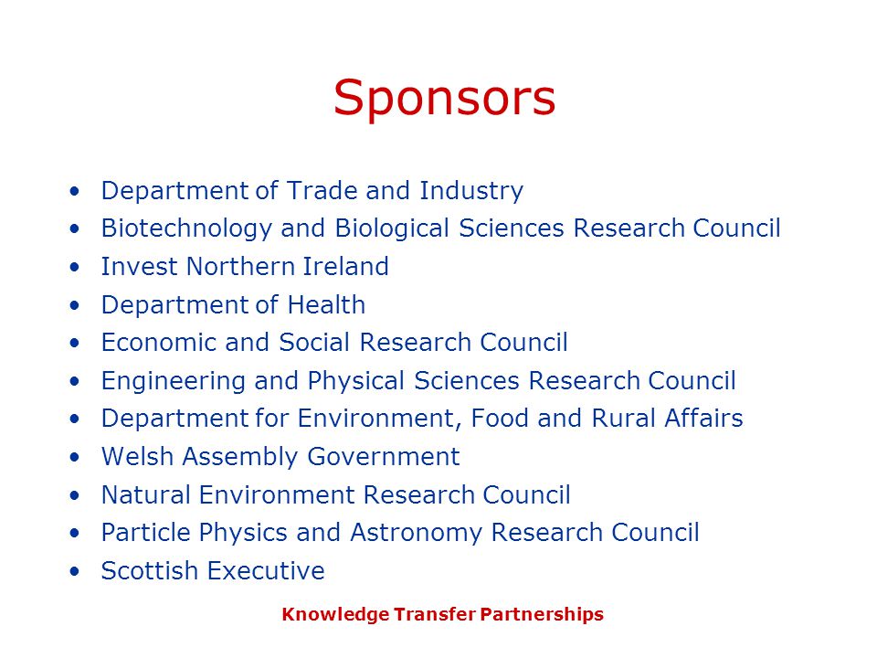 Knowledge Transfer Partnerships Sponsors Department of Trade and Industry Biotechnology and Biological Sciences Research Council Invest Northern Ireland Department of Health Economic and Social Research Council Engineering and Physical Sciences Research Council Department for Environment, Food and Rural Affairs Welsh Assembly Government Natural Environment Research Council Particle Physics and Astronomy Research Council Scottish Executive
