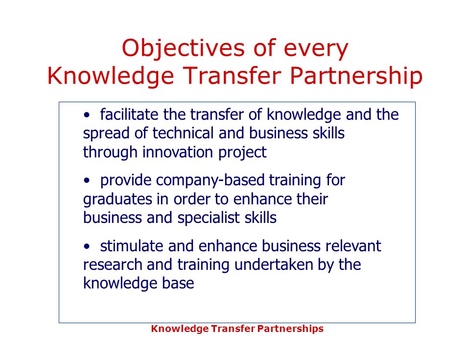 Knowledge Transfer Partnerships Objectives of every Knowledge Transfer Partnership facilitate the transfer of knowledge and the spread of technical and business skills through innovation project provide company-based training for graduates in order to enhance their business and specialist skills stimulate and enhance business relevant research and training undertaken by the knowledge base