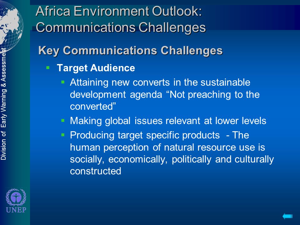 Division of Early Warning & Assessment Africa Environment Outlook: Communications Challenges  Target Audience  Attaining new converts in the sustainable development agenda Not preaching to the converted  Making global issues relevant at lower levels  Producing target specific products - The human perception of natural resource use is socially, economically, politically and culturally constructed Key Communications Challenges