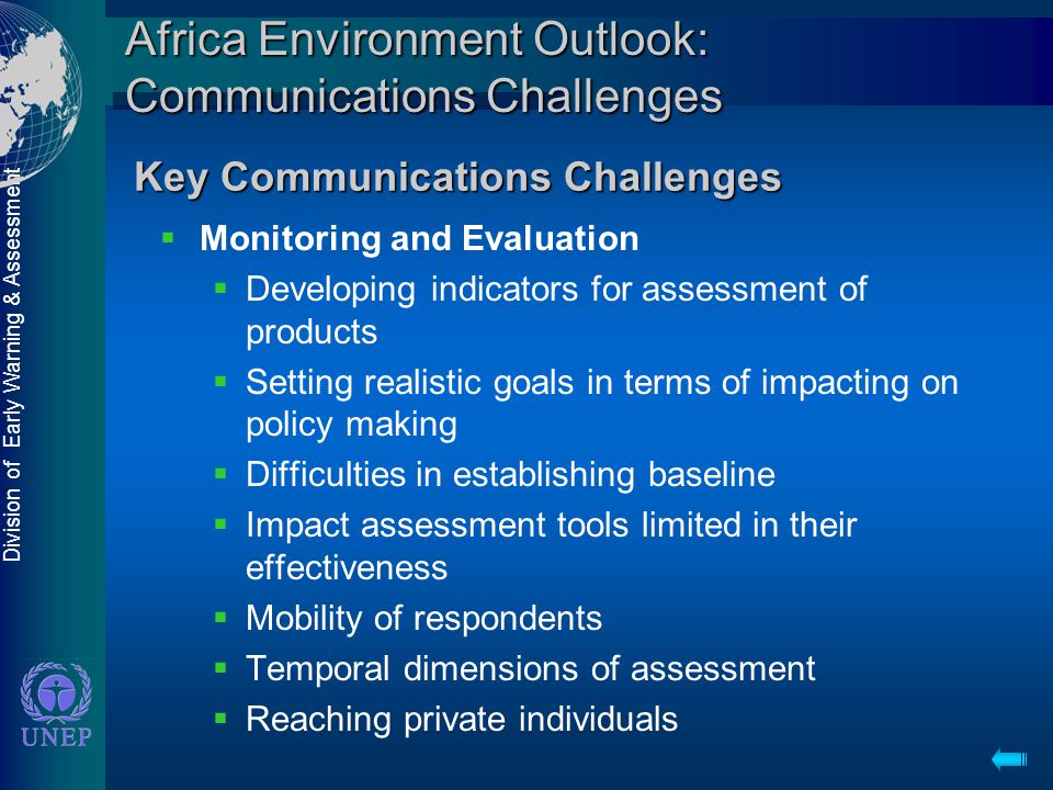 Division of Early Warning & Assessment Africa Environment Outlook: Communications Challenges  Monitoring and Evaluation  Developing indicators for assessment of products  Setting realistic goals in terms of impacting on policy making  Difficulties in establishing baseline  Impact assessment tools limited in their effectiveness  Mobility of respondents  Temporal dimensions of assessment  Reaching private individuals Key Communications Challenges