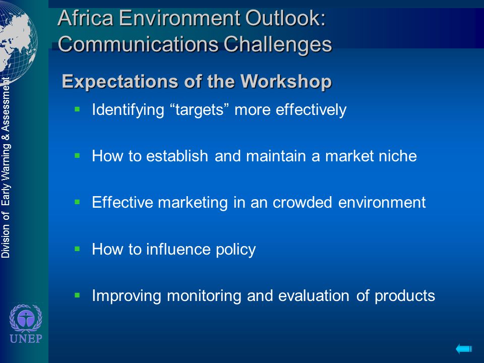 Division of Early Warning & Assessment Africa Environment Outlook: Communications Challenges  Identifying targets more effectively  How to establish and maintain a market niche  Effective marketing in an crowded environment  How to influence policy  Improving monitoring and evaluation of products Expectations of the Workshop