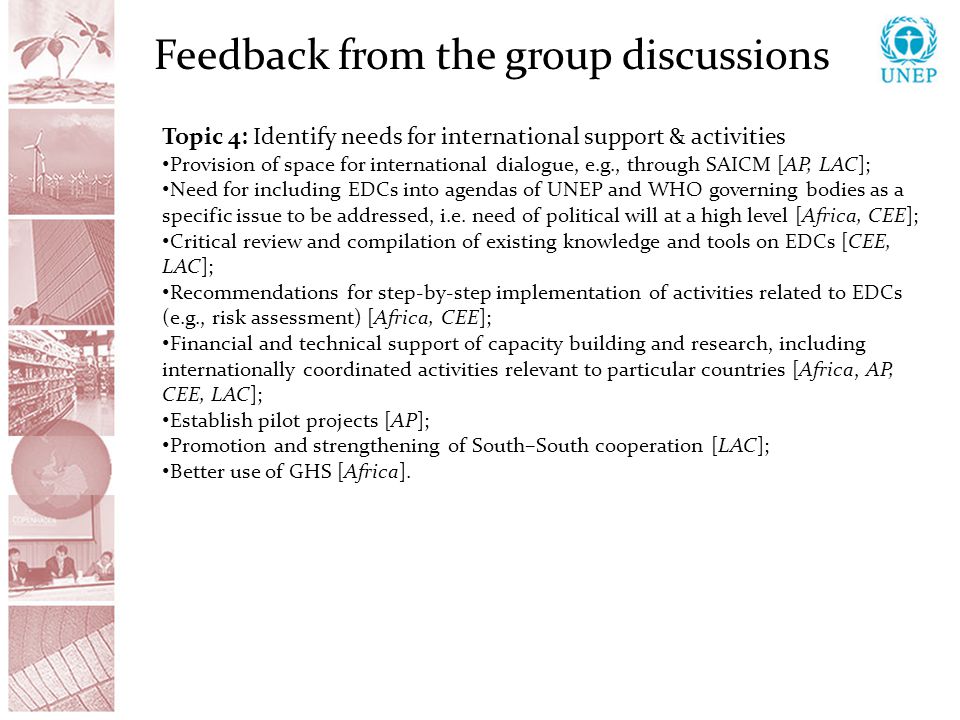 Feedback from the group discussions Topic 4: Identify needs for international support & activities Provision of space for international dialogue, e.g., through SAICM [AP, LAC]; Need for including EDCs into agendas of UNEP and WHO governing bodies as a specific issue to be addressed, i.e.