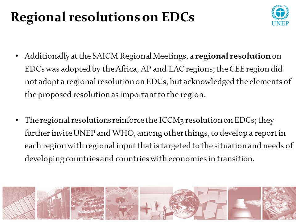 Regional resolutions on EDCs Additionally at the SAICM Regional Meetings, a regional resolution on EDCs was adopted by the Africa, AP and LAC regions; the CEE region did not adopt a regional resolution on EDCs, but acknowledged the elements of the proposed resolution as important to the region.