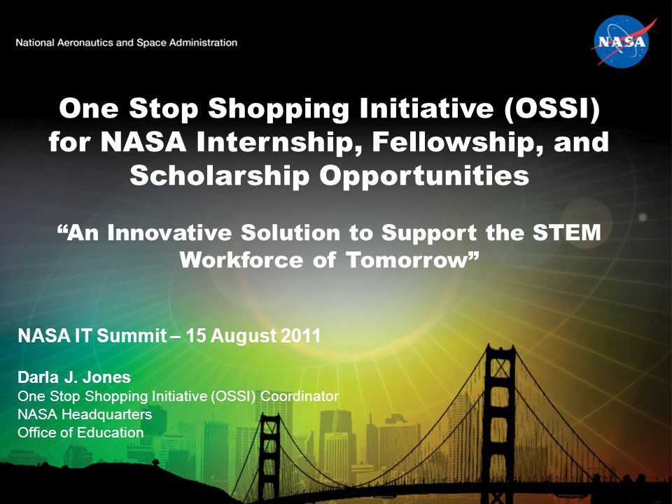 One Stop Shopping Initiative (OSSI) for NASA Internship, Fellowship, and Scholarship Opportunities An Innovative Solution to Support the STEM Workforce of Tomorrow NASA IT Summit – 15 August 2011 Darla J.