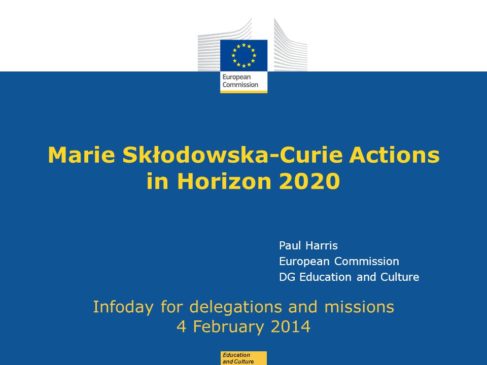 Date: in 12 pts Education and Culture Marie Skłodowska-Curie Actions in Horizon 2020 Infoday for delegations and missions 4 February 2014 Paul Harris European Commission DG Education and Culture