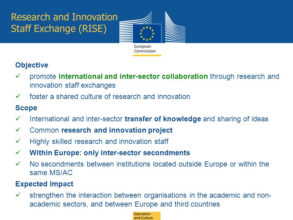 Research and Innovation Staff Exchange (RISE) Objective promote international and inter-sector collaboration through research and innovation staff exchanges foster a shared culture of research and innovation Scope International and inter-sector transfer of knowledge and sharing of ideas Common research and innovation project Highly skilled research and innovation staff Within Europe: only inter-sector secondments No secondments between institutions located outside Europe or within the same MS/AC Expected Impact strengthen the interaction between organisations in the academic and non- academic sectors, and between Europe and third countries Education and Culture