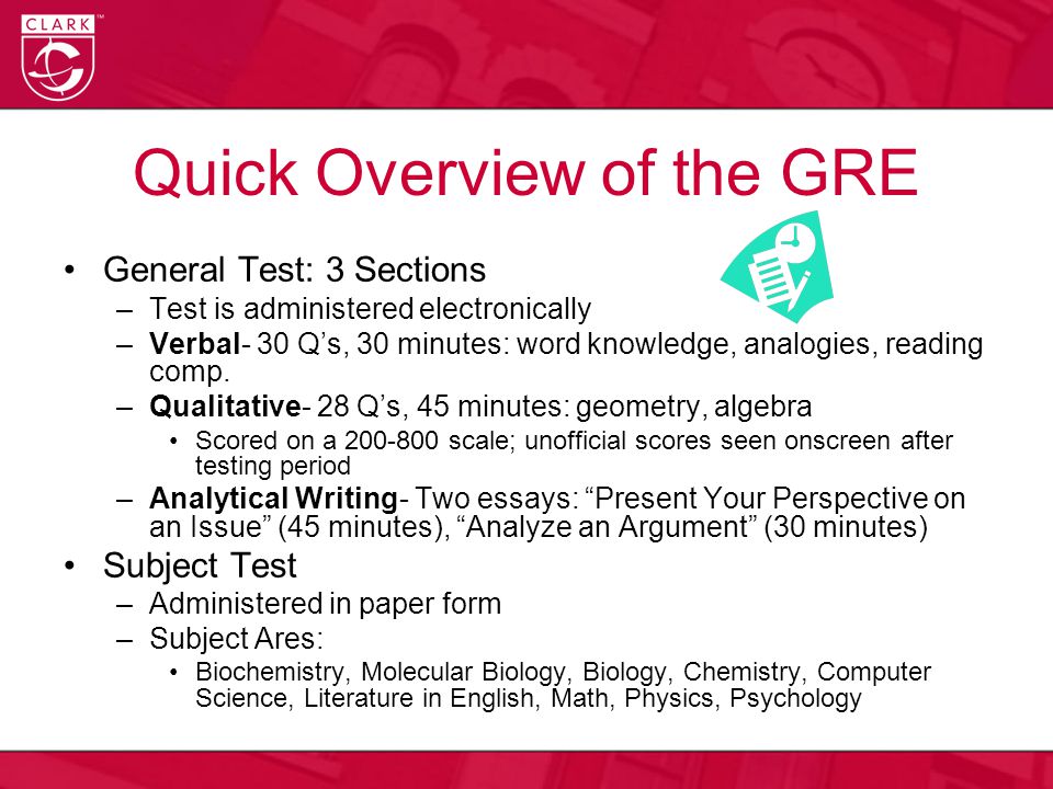 Quick Overview of the GRE General Test: 3 Sections –Test is administered electronically –Verbal- 30 Q’s, 30 minutes: word knowledge, analogies, reading comp.