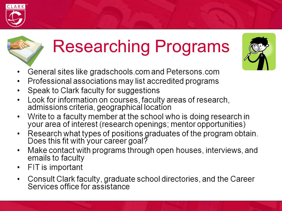 Researching Programs General sites like gradschools.com and Petersons.com Professional associations may list accredited programs Speak to Clark faculty for suggestions Look for information on courses, faculty areas of research, admissions criteria, geographical location Write to a faculty member at the school who is doing research in your area of interest (research openings; mentor opportunities) Research what types of positions graduates of the program obtain.