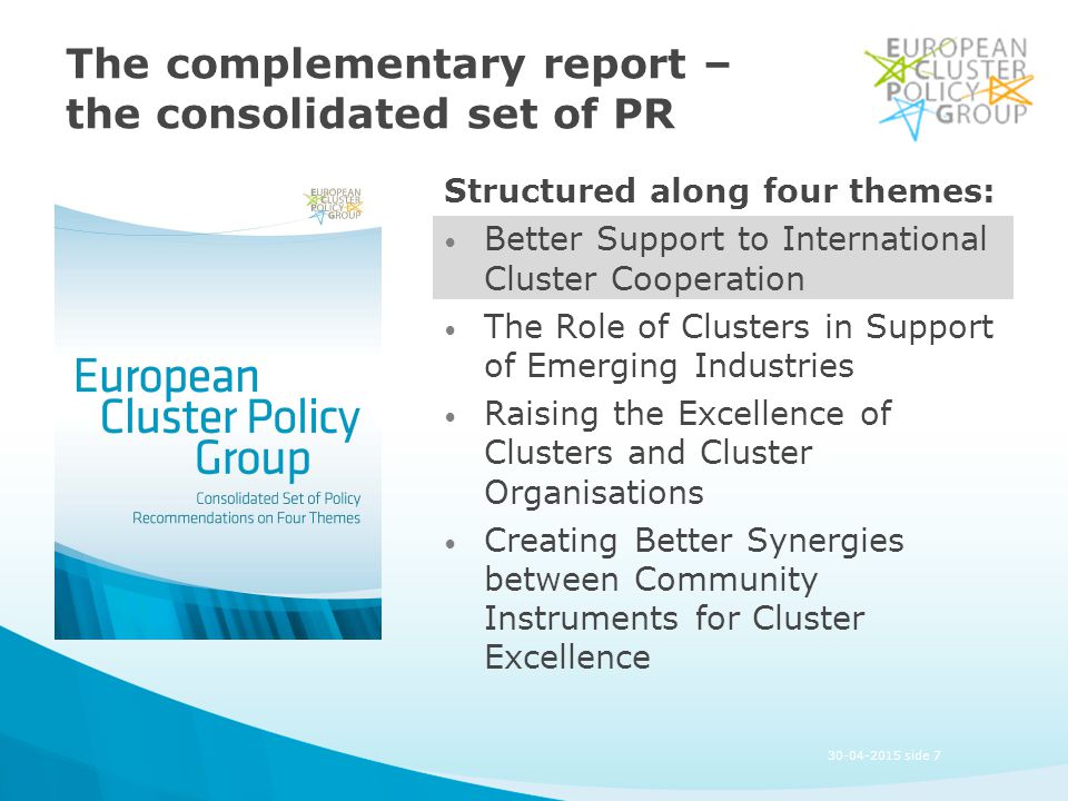 The complementary report – the consolidated set of PR Structured along four themes: Better Support to International Cluster Cooperation The Role of Clusters in Support of Emerging Industries Raising the Excellence of Clusters and Cluster Organisations Creating Better Synergies between Community Instruments for Cluster Excellence side 7