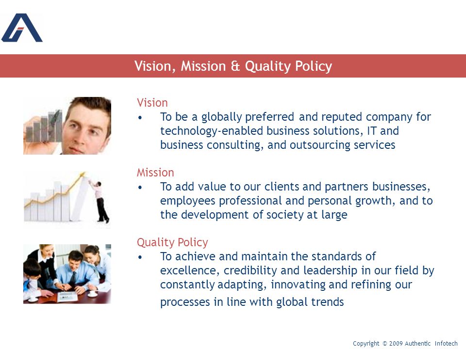 Vision, Mission & Quality Policy Vision To be a globally preferred and reputed company for technology-enabled business solutions, IT and business consulting, and outsourcing services Mission To add value to our clients and partners businesses, employees professional and personal growth, and to the development of society at large Quality Policy To achieve and maintain the standards of excellence, credibility and leadership in our field by constantly adapting, innovating and refining our processes in line with global trends Copyright © 2009 Authentic Infotech